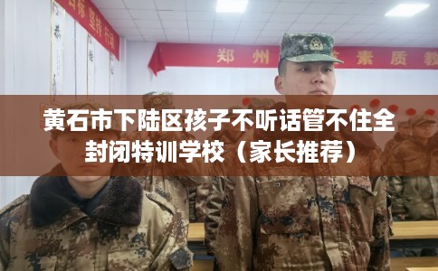 黄石市下陆区孩子不听话管不住全封闭特训学校（家长推荐）