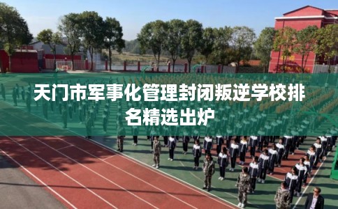 天门市军事化管理封闭叛逆学校排名精选出炉