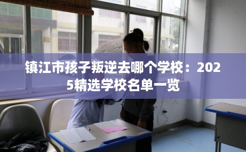 镇江市孩子叛逆去哪个学校：2025精选学校名单一览