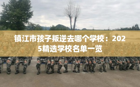 镇江市孩子叛逆去哪个学校：2025精选学校名单一览