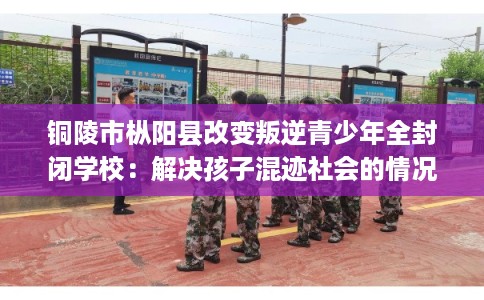 铜陵市枞阳县改变叛逆青少年全封闭学校：解决孩子混迹社会的情况