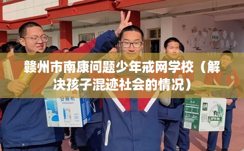赣州市南康问题少年戒网学校（解决孩子混迹社会的情况）