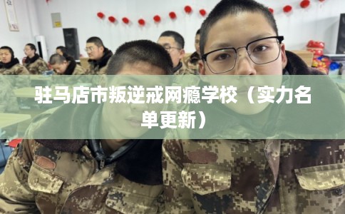 驻马店市叛逆戒网瘾学校（实力名单更新）