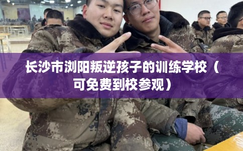 长沙市浏阳叛逆孩子的训练学校（可免费到校参观）