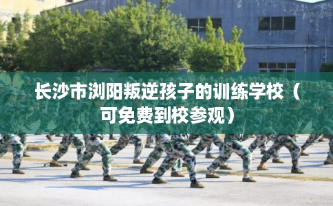 长沙市浏阳叛逆孩子的训练学校（可免费到校参观）