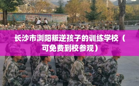 长沙市浏阳叛逆孩子的训练学校（可免费到校参观）