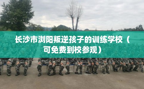 长沙市浏阳叛逆孩子的训练学校（可免费到校参观）