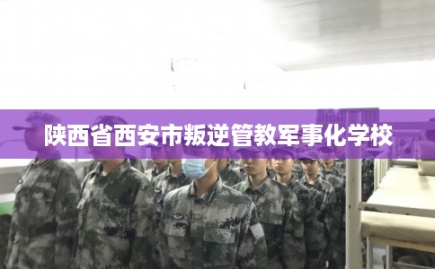 陕西省西安市叛逆管教军事化学校