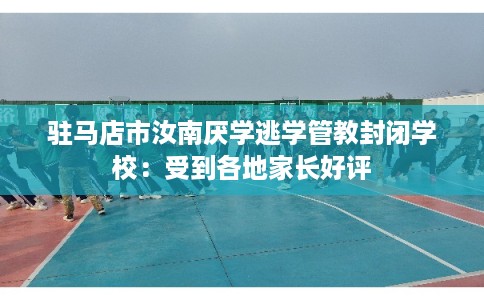 驻马店市汝南厌学逃学管教封闭学校：受到各地家长好评