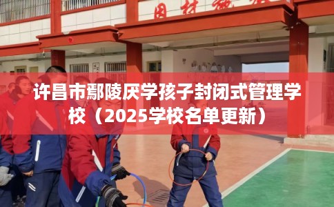 许昌市鄢陵厌学孩子封闭式管理学校（2025学校名单更新）