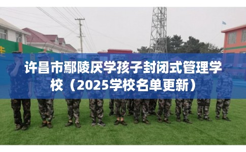 许昌市鄢陵厌学孩子封闭式管理学校（2025学校名单更新）