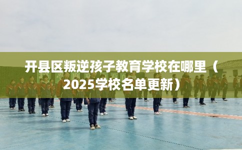 开县区叛逆孩子教育学校在哪里（2025学校名单更新）