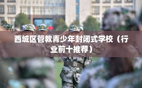 西城区管教青少年封闭式学校（行业前十推荐）