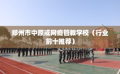郑州市中原戒网瘾管教学校（行业前十推荐）