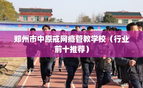 郑州市中原戒网瘾管教学校（行业前十推荐）