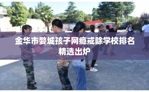 金华市婺城孩子网瘾戒除学校排名精选出炉