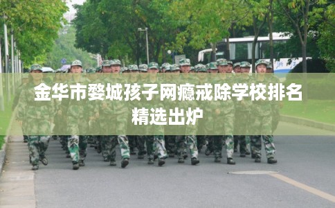金华市婺城孩子网瘾戒除学校排名精选出炉