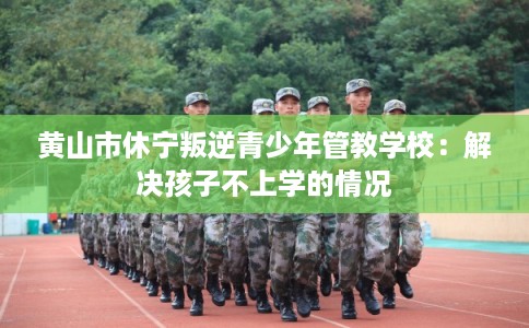黄山市休宁叛逆青少年管教学校：解决孩子不上学的情况