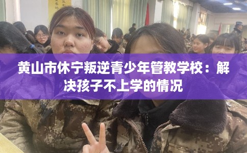 黄山市休宁叛逆青少年管教学校：解决孩子不上学的情况