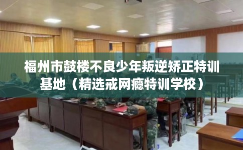 福州市鼓楼不良少年叛逆矫正特训基地（精选戒网瘾特训学校）
