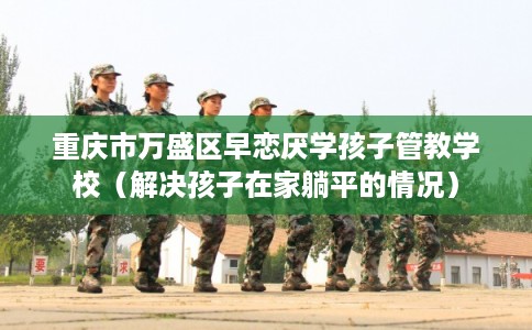 重庆市万盛区早恋厌学孩子管教学校（解决孩子在家躺平的情况）