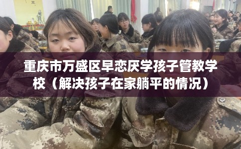 重庆市万盛区早恋厌学孩子管教学校（解决孩子在家躺平的情况）