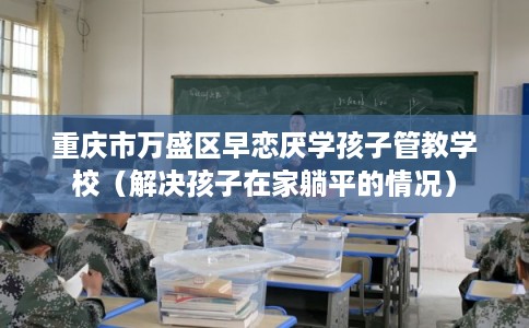 重庆市万盛区早恋厌学孩子管教学校（解决孩子在家躺平的情况）