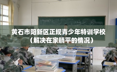 黄石市阳新区正规青少年特训学校（解决在家躺平的情况）