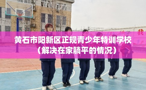 黄石市阳新区正规青少年特训学校（解决在家躺平的情况）