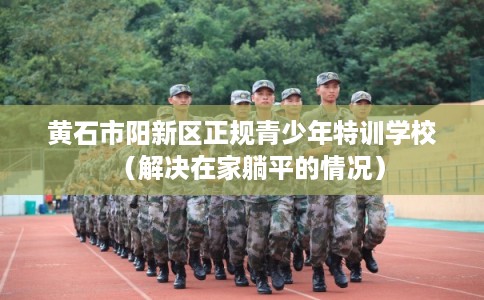 黄石市阳新区正规青少年特训学校（解决在家躺平的情况）