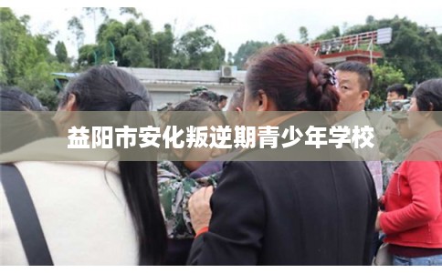 益阳市安化叛逆期青少年学校