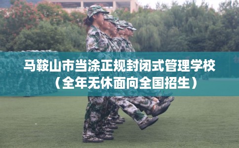 马鞍山市当涂正规封闭式管理学校（全年无休面向全国招生）