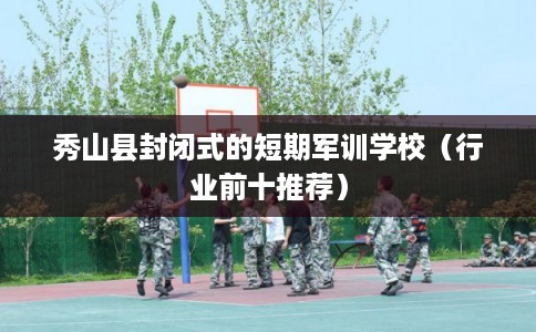 秀山县封闭式的短期军训学校（行业前十推荐）