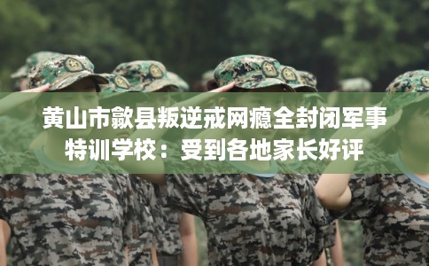 黄山市歙县叛逆戒网瘾全封闭军事特训学校：受到各地家长好评