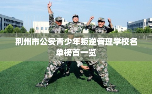 荆州市公安青少年叛逆管理学校名单榜首一览