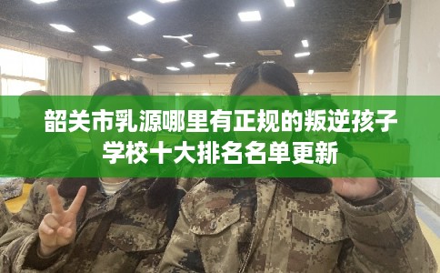 韶关市乳源哪里有正规的叛逆孩子学校十大排名名单更新