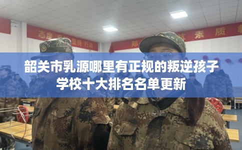 韶关市乳源哪里有正规的叛逆孩子学校十大排名名单更新
