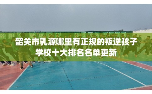韶关市乳源哪里有正规的叛逆孩子学校十大排名名单更新