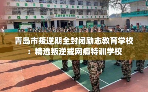 青岛市叛逆期全封闭励志教育学校：精选叛逆戒网瘾特训学校