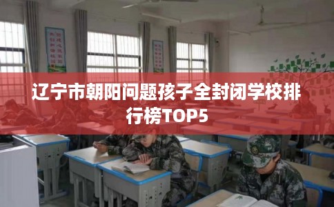 辽宁市朝阳问题孩子全封闭学校排行榜TOP5