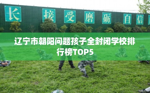 辽宁市朝阳问题孩子全封闭学校排行榜TOP5