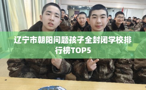 辽宁市朝阳问题孩子全封闭学校排行榜TOP5