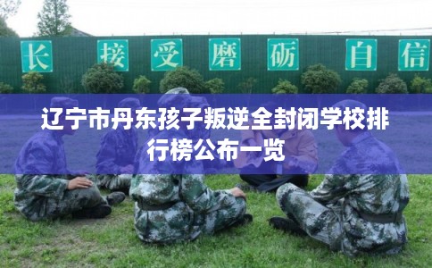 辽宁市丹东孩子叛逆全封闭学校排行榜公布一览