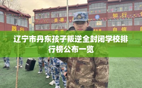 辽宁市丹东孩子叛逆全封闭学校排行榜公布一览