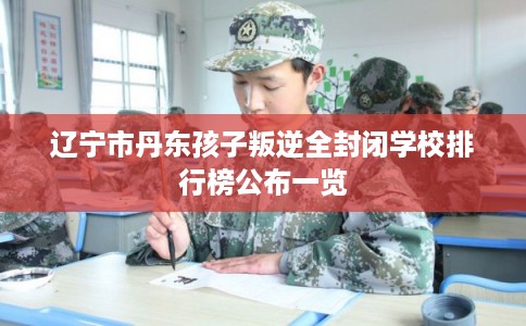 辽宁市丹东孩子叛逆全封闭学校排行榜公布一览