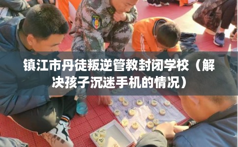 镇江市丹徒叛逆管教封闭学校（解决孩子沉迷手机的情况）