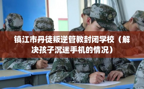 镇江市丹徒叛逆管教封闭学校（解决孩子沉迷手机的情况）