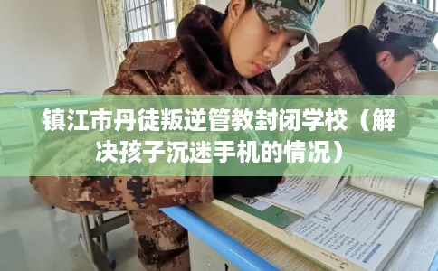 镇江市丹徒叛逆管教封闭学校（解决孩子沉迷手机的情况）