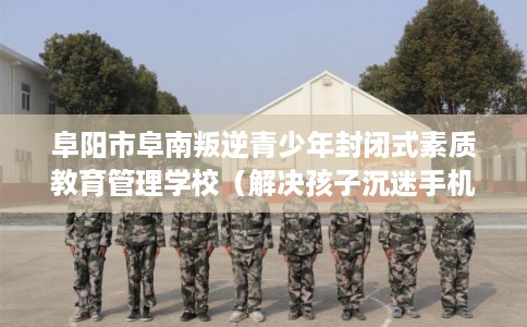 阜阳市阜南叛逆青少年封闭式素质教育管理学校（解决孩子沉迷手机的情况）