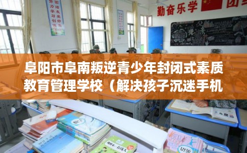 阜阳市阜南叛逆青少年封闭式素质教育管理学校（解决孩子沉迷手机的情况）